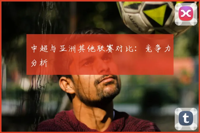 中超与亚洲其他联赛对比：竞争力分析