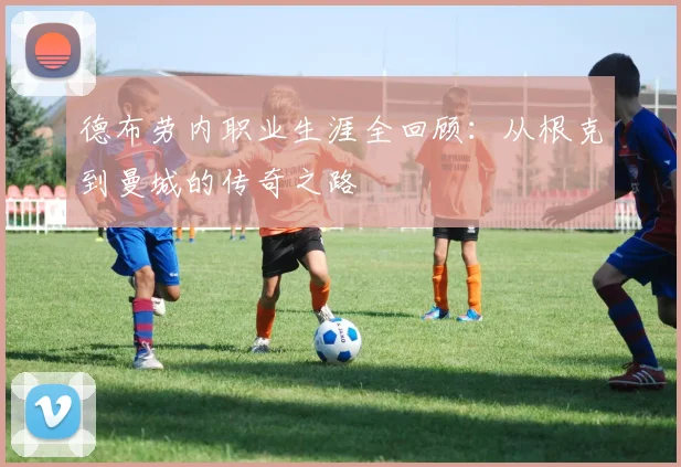 德布劳内职业生涯全回顾:从根克到曼城的传奇之路