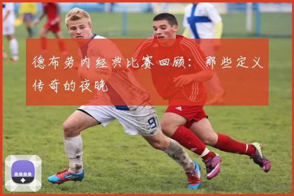 德布劳内经典比赛回顾：那些定义传奇的夜晚